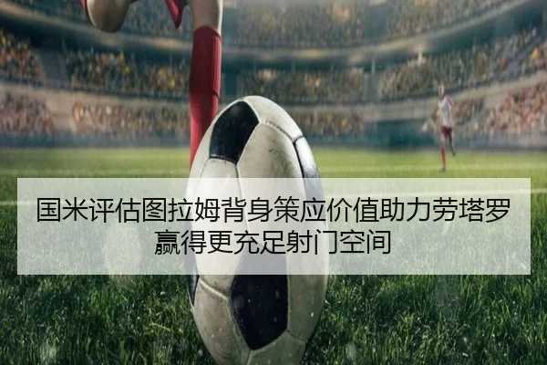 国米评估图拉姆背身策应价值助力劳塔罗赢得更充足射门空间 | kaiyun