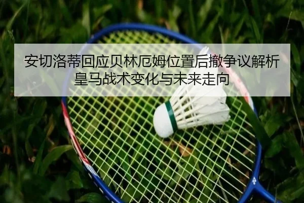 安切洛蒂回应贝林厄姆位置后撤争议解析皇马战术变化与未来走向