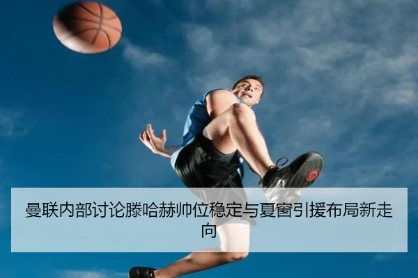曼联内部讨论滕哈赫帅位稳定与夏窗引援布局新走向 - kaiyun